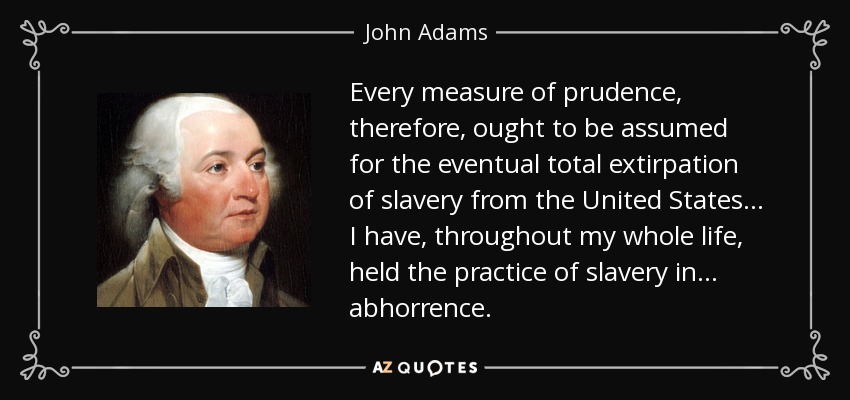 Every measure of prudence, therefore, ought to be assumed for the eventual total extirpation of slavery from the United States ... I have, throughout my whole life, held the practice of slavery in ... abhorrence. - John Adams