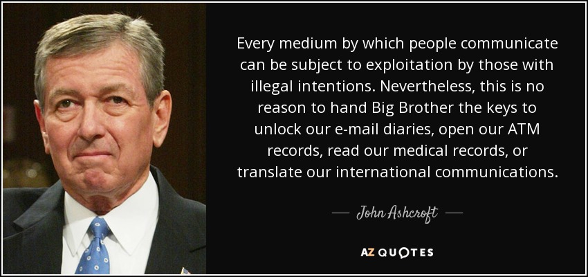 Every medium by which people communicate can be subject to exploitation by those with illegal intentions. Nevertheless, this is no reason to hand Big Brother the keys to unlock our e-mail diaries, open our ATM records, read our medical records, or translate our international communications. - John Ashcroft