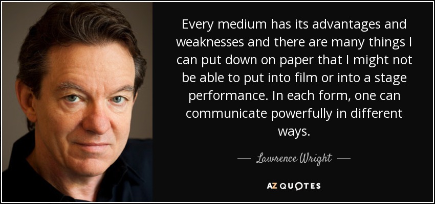 Every medium has its advantages and weaknesses and there are many things I can put down on paper that I might not be able to put into film or into a stage performance. In each form, one can communicate powerfully in different ways. - Lawrence Wright