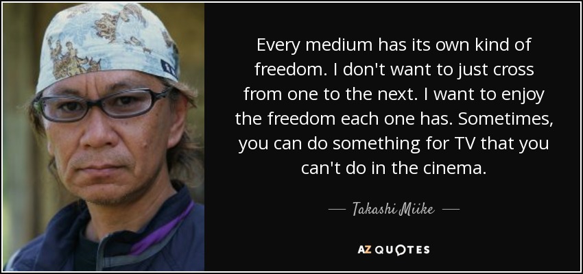 Every medium has its own kind of freedom. I don't want to just cross from one to the next. I want to enjoy the freedom each one has. Sometimes, you can do something for TV that you can't do in the cinema. - Takashi Miike