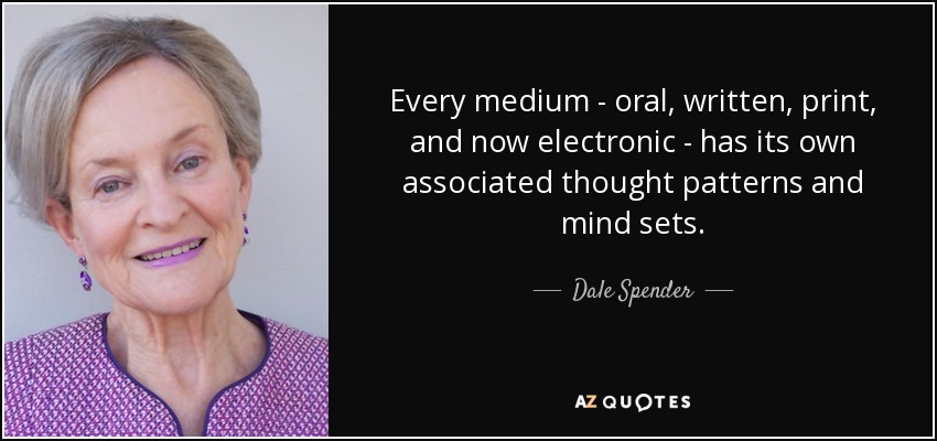 Every medium - oral, written, print, and now electronic - has its own associated thought patterns and mind sets. - Dale Spender