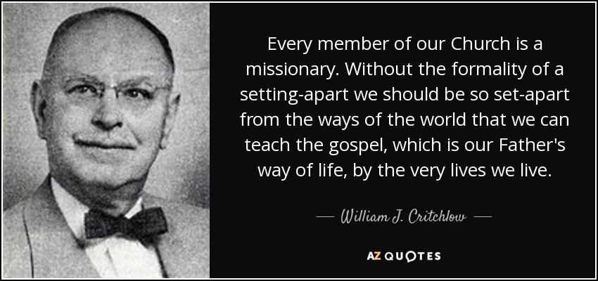 Every member of our Church is a missionary. Without the formality of a setting-apart we should be so set-apart from the ways of the world that we can teach the gospel, which is our Father's way of life, by the very lives we live. - William J. Critchlow, Jr.