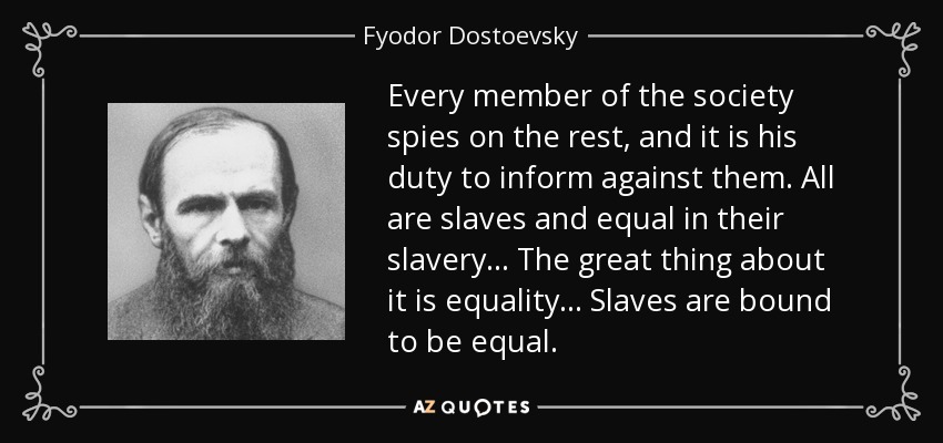Every member of the society spies on the rest, and it is his duty to inform against them. All are slaves and equal in their slavery... The great thing about it is equality... Slaves are bound to be equal. - Fyodor Dostoevsky