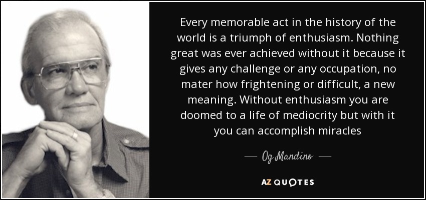 Every memorable act in the history of the world is a triumph of enthusiasm. Nothing great was ever achieved without it because it gives any challenge or any occupation, no mater how frightening or difficult, a new meaning. Without enthusiasm you are doomed to a life of mediocrity but with it you can accomplish miracles - Og Mandino