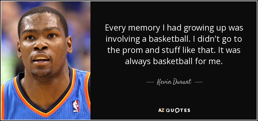 Every memory I had growing up was involving a basketball. I didn't go to the prom and stuff like that. It was always basketball for me. - Kevin Durant