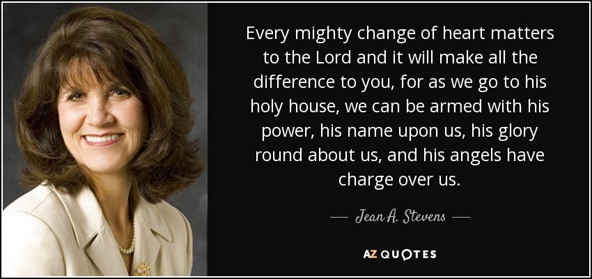 Every mighty change of heart matters to the Lord and it will make all the difference to you, for as we go to his holy house, we can be armed with his power, his name upon us, his glory round about us, and his angels have charge over us. - Jean A. Stevens