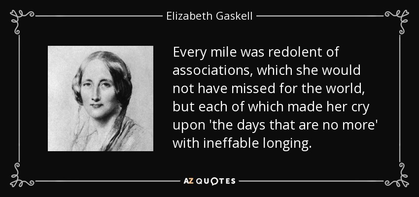 Every mile was redolent of associations, which she would not have missed for the world, but each of which made her cry upon 'the days that are no more' with ineffable longing. - Elizabeth Gaskell