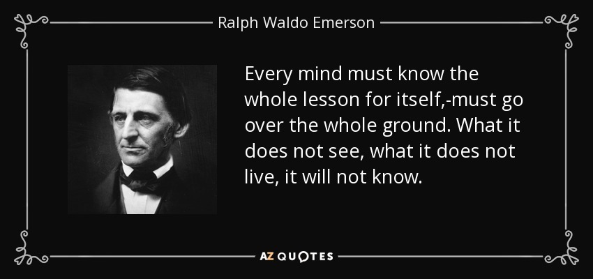Every mind must know the whole lesson for itself,-must go over the whole ground. What it does not see, what it does not live, it will not know. - Ralph Waldo Emerson