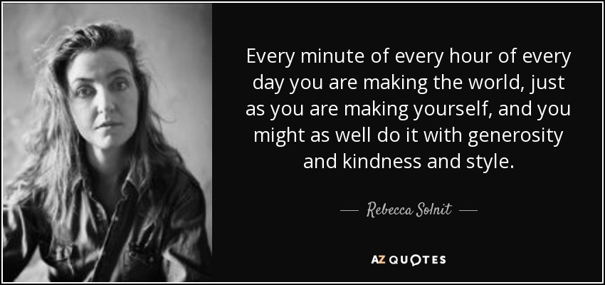 Every minute of every hour of every day you are making the world, just as you are making yourself, and you might as well do it with generosity and kindness and style. - Rebecca Solnit