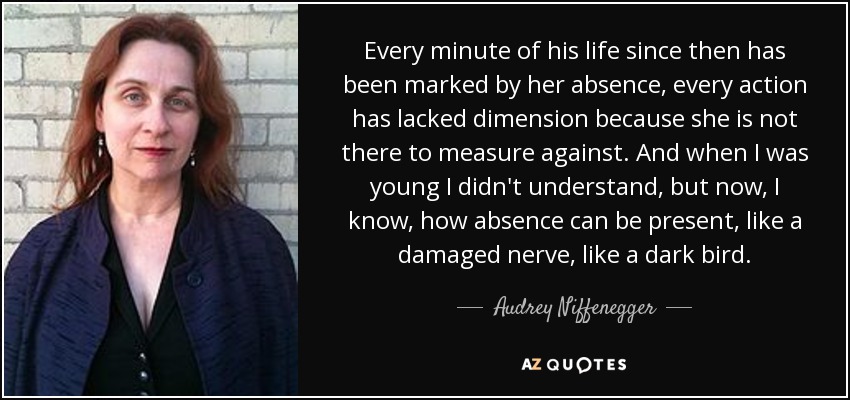 Every minute of his life since then has been marked by her absence, every action has lacked dimension because she is not there to measure against. And when I was young I didn't understand, but now, I know, how absence can be present, like a damaged nerve, like a dark bird. - Audrey Niffenegger