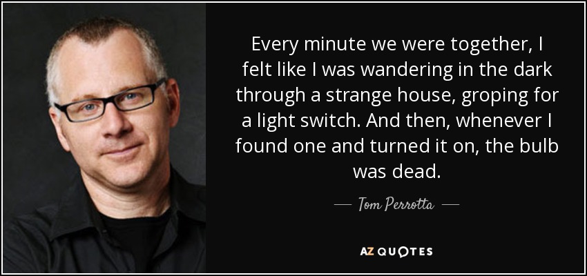 Every minute we were together, I felt like I was wandering in the dark through a strange house, groping for a light switch. And then, whenever I found one and turned it on, the bulb was dead. - Tom Perrotta