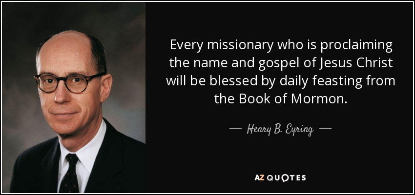 Every missionary who is proclaiming the name and gospel of Jesus Christ will be blessed by daily feasting from the Book of Mormon. - Henry B. Eyring