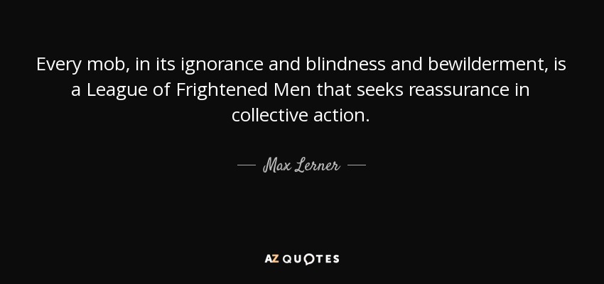 Every mob, in its ignorance and blindness and bewilderment, is a League of Frightened Men that seeks reassurance in collective action. - Max Lerner
