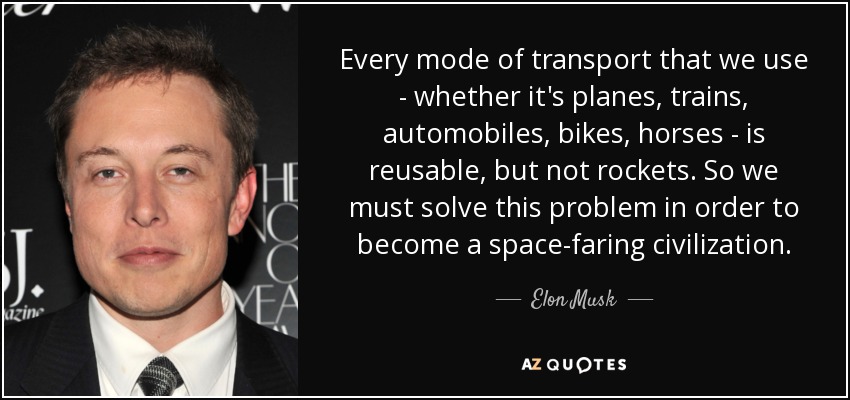 Every mode of transport that we use - whether it's planes, trains, automobiles, bikes, horses - is reusable, but not rockets. So we must solve this problem in order to become a space-faring civilization. - Elon Musk