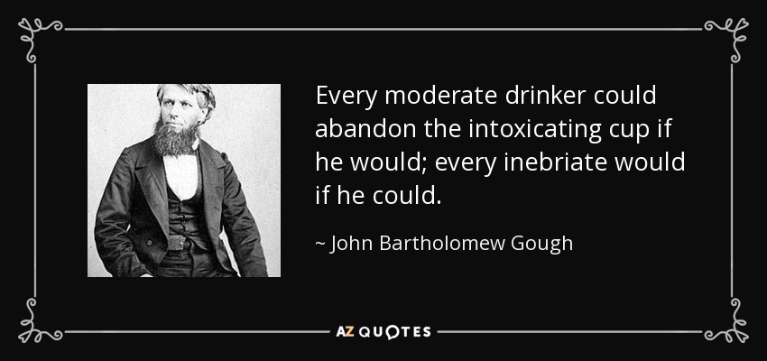 Every moderate drinker could abandon the intoxicating cup if he would; every inebriate would if he could. - John Bartholomew Gough