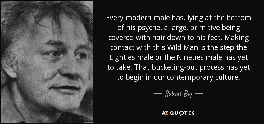 Every modern male has, lying at the bottom of his psyche, a large, primitive being covered with hair down to his feet. Making contact with this Wild Man is the step the Eighties male or the Nineties male has yet to take. That bucketing-out process has yet to begin in our contemporary culture. - Robert Bly