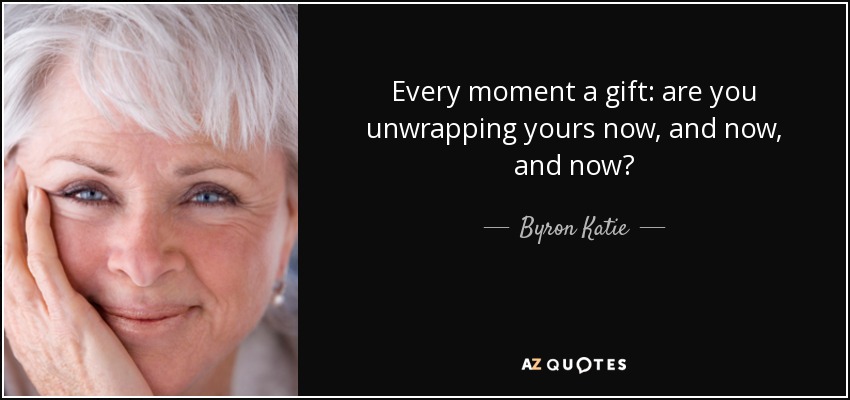 Every moment a gift: are you unwrapping yours now, and now, and now? - Byron Katie