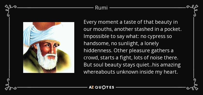 Every moment a taste of that beauty in our mouths, another stashed in a pocket. Impossible to say what: no cypress so handsome, no sunlight, a lonely hiddenness. Other pleasure gathers a crowd, starts a fight, lots of noise there. But soul beauty stays quiet..his amazing whereabouts unknown inside my heart. - Rumi