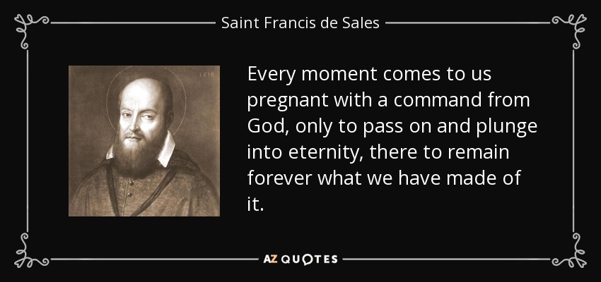 Every moment comes to us pregnant with a command from God, only to pass on and plunge into eternity, there to remain forever what we have made of it. - Saint Francis de Sales