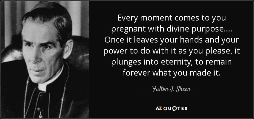 Every moment comes to you pregnant with divine purpose . . . . Once it leaves your hands and your power to do with it as you please, it plunges into eternity, to remain forever what you made it. - Fulton J. Sheen
