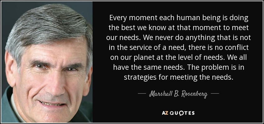 Every moment each human being is doing the best we know at that moment to meet our needs. We never do anything that is not in the service of a need, there is no conflict on our planet at the level of needs. We all have the same needs. The problem is in strategies for meeting the needs. - Marshall B. Rosenberg