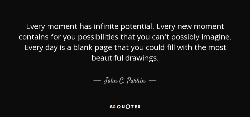 Every moment has infinite potential. Every new moment contains for you possibilities that you can't possibly imagine. Every day is a blank page that you could fill with the most beautiful drawings. - John C. Parkin