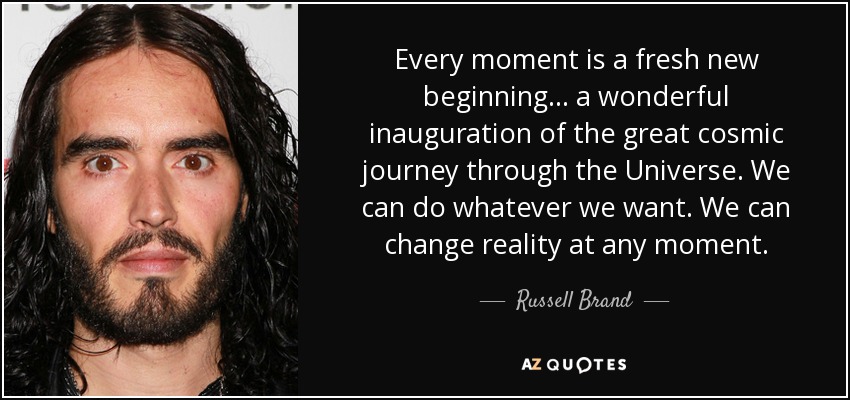 Every moment is a fresh new beginning... a wonderful inauguration of the great cosmic journey through the Universe. We can do whatever we want. We can change reality at any moment. - Russell Brand