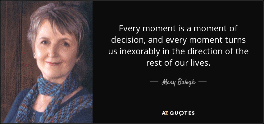 Every moment is a moment of decision, and every moment turns us inexorably in the direction of the rest of our lives. - Mary Balogh