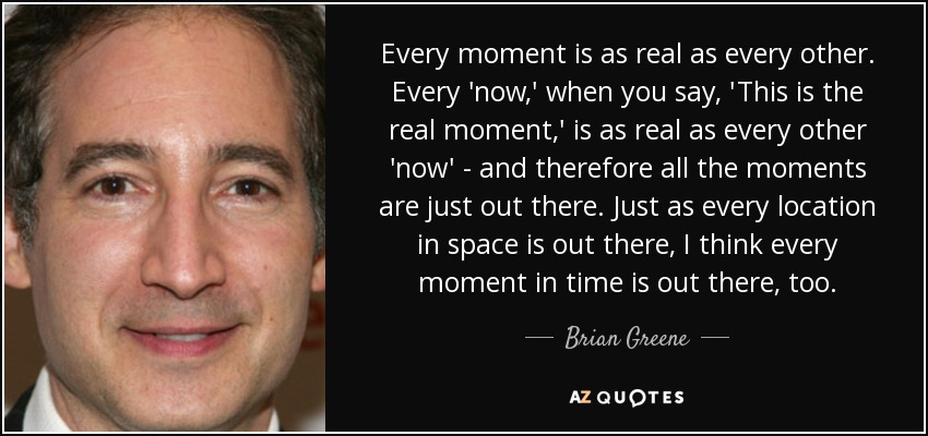 Every moment is as real as every other. Every 'now,' when you say, 'This is the real moment,' is as real as every other 'now' - and therefore all the moments are just out there. Just as every location in space is out there, I think every moment in time is out there, too. - Brian Greene