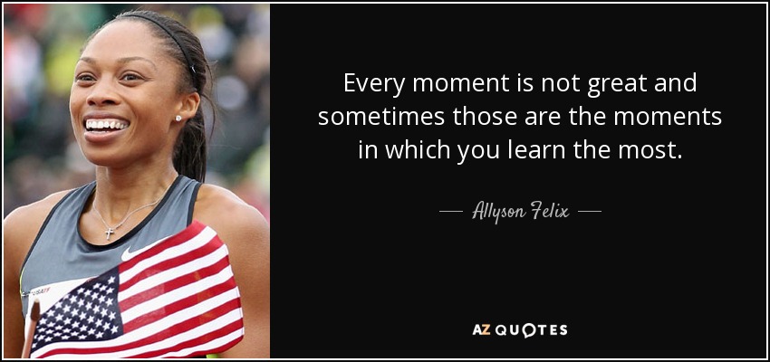 Every moment is not great and sometimes those are the moments in which you learn the most. - Allyson Felix