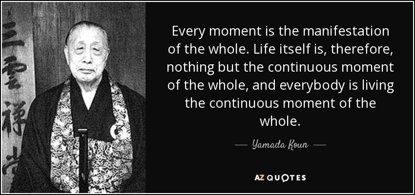 Every moment is the manifestation of the whole. Life itself is, therefore, nothing but the continuous moment of the whole, and everybody is living the continuous moment of the whole. - Yamada Koun