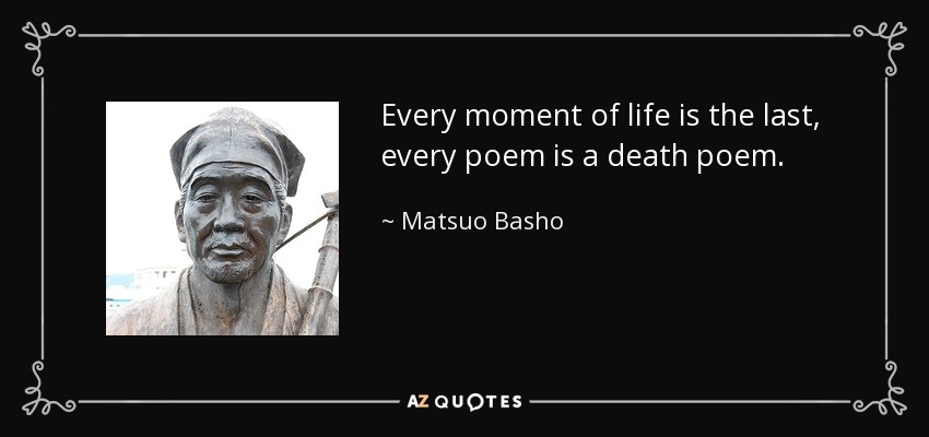 Every moment of life is the last, every poem is a death poem. - Matsuo Basho