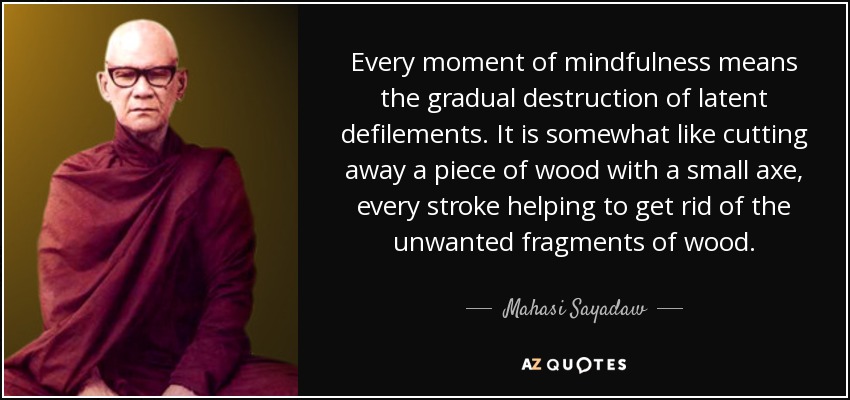 Every moment of mindfulness means the gradual destruction of latent defilements. It is somewhat like cutting away a piece of wood with a small axe, every stroke helping to get rid of the unwanted fragments of wood. - Mahasi Sayadaw