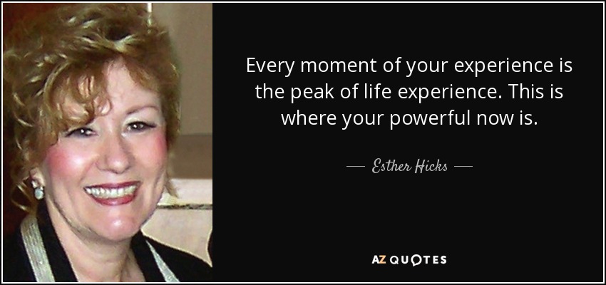 Every moment of your experience is the peak of life experience. This is where your powerful now is. - Esther Hicks