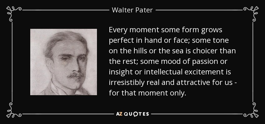Every moment some form grows perfect in hand or face; some tone on the hills or the sea is choicer than the rest; some mood of passion or insight or intellectual excitement is irresistibly real and attractive for us - for that moment only. - Walter Pater