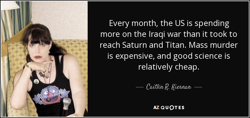 Every month, the US is spending more on the Iraqi war than it took to reach Saturn and Titan. Mass murder is expensive, and good science is relatively cheap. - Caitlín R. Kiernan