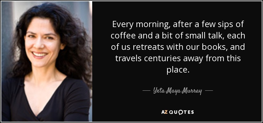 Every morning, after a few sips of coffee and a bit of small talk, each of us retreats with our books, and travels centuries away from this place. - Yxta Maya Murray