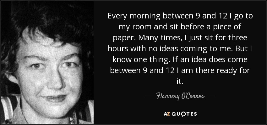 Every morning between 9 and 12 I go to my room and sit before a piece of paper. Many times, I just sit for three hours with no ideas coming to me. But I know one thing. If an idea does come between 9 and 12 I am there ready for it. - Flannery O'Connor