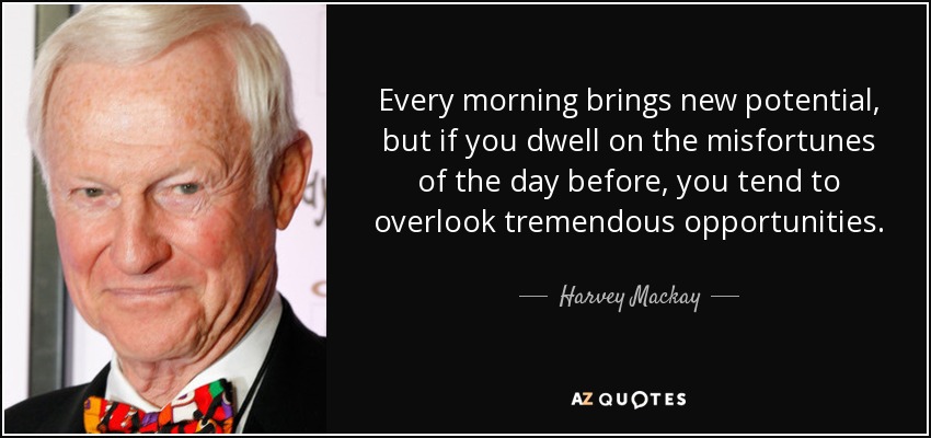 Every morning brings new potential, but if you dwell on the misfortunes of the day before, you tend to overlook tremendous opportunities. - Harvey Mackay