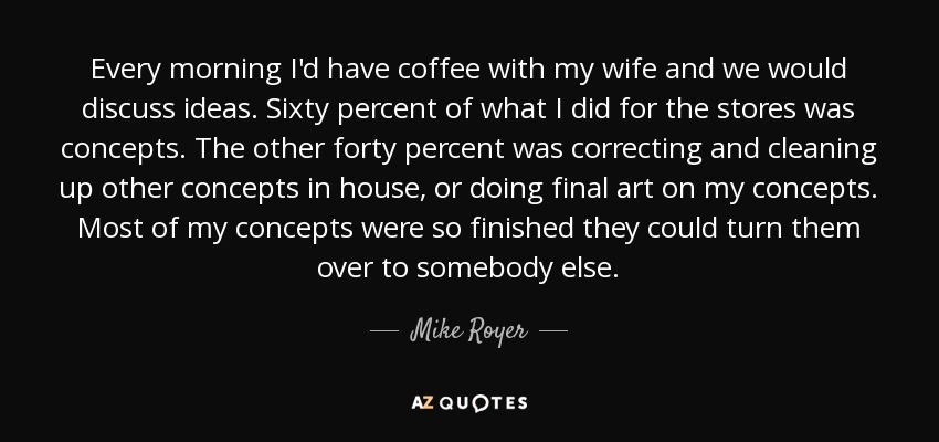 Every morning I'd have coffee with my wife and we would discuss ideas. Sixty percent of what I did for the stores was concepts. The other forty percent was correcting and cleaning up other concepts in house, or doing final art on my concepts. Most of my concepts were so finished they could turn them over to somebody else. - Mike Royer