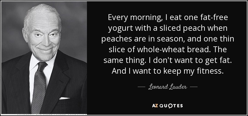 Every morning, I eat one fat-free yogurt with a sliced peach when peaches are in season, and one thin slice of whole-wheat bread. The same thing. I don't want to get fat. And I want to keep my fitness. - Leonard Lauder