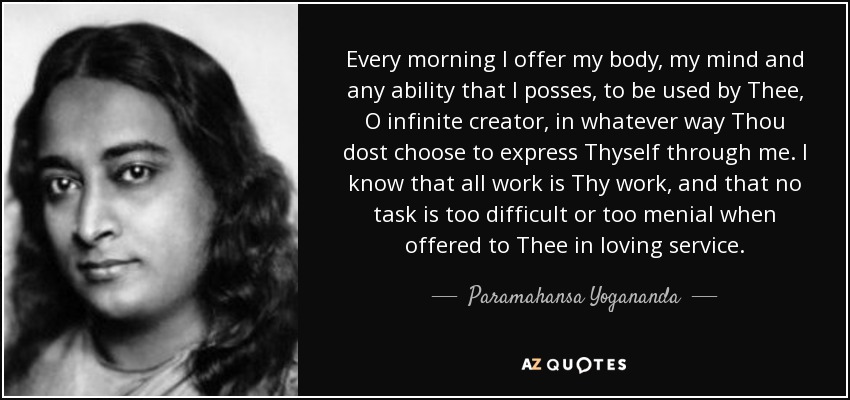 Every morning I offer my body, my mind and any ability that I posses, to be used by Thee, O infinite creator, in whatever way Thou dost choose to express Thyself through me. I know that all work is Thy work, and that no task is too difficult or too menial when offered to Thee in loving service. - Paramahansa Yogananda