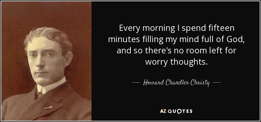Every morning I spend fifteen minutes filling my mind full of God, and so there's no room left for worry thoughts. - Howard Chandler Christy