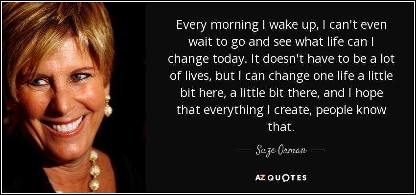 Every morning I wake up, I can't even wait to go and see what life can I change today. It doesn't have to be a lot of lives, but I can change one life a little bit here, a little bit there, and I hope that everything I create, people know that. - Suze Orman