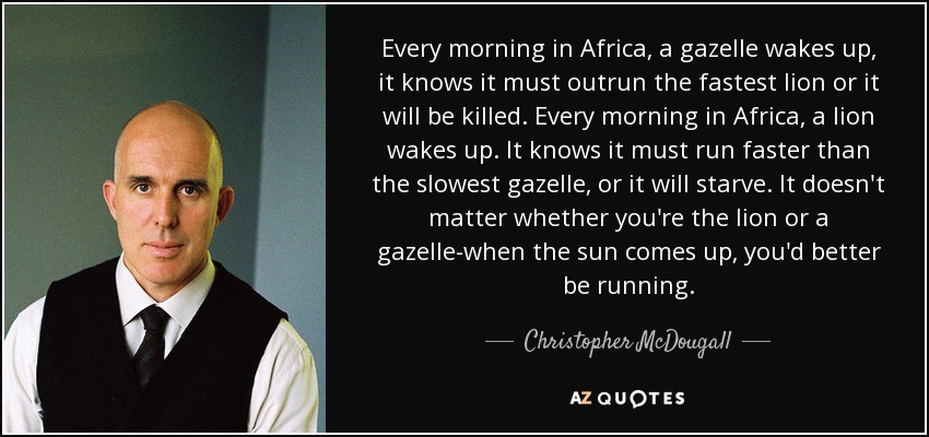 Every morning in Africa, a gazelle wakes up, it knows it must outrun the fastest lion or it will be killed. Every morning in Africa, a lion wakes up. It knows it must run faster than the slowest gazelle, or it will starve. It doesn't matter whether you're the lion or a gazelle-when the sun comes up, you'd better be running. - Christopher McDougall