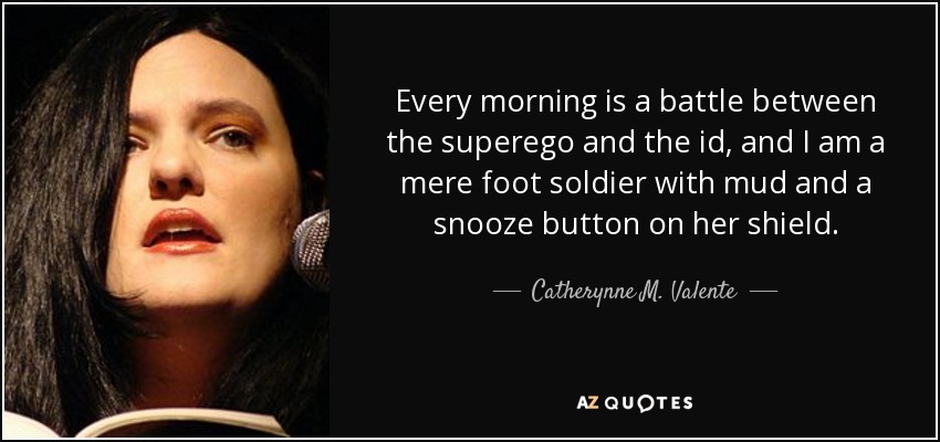 Every morning is a battle between the superego and the id, and I am a mere foot soldier with mud and a snooze button on her shield. - Catherynne M. Valente