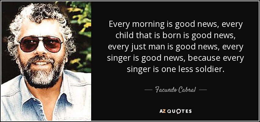 Every morning is good news, every child that is born is good news, every just man is good news, every singer is good news, because every singer is one less soldier. - Facundo Cabral