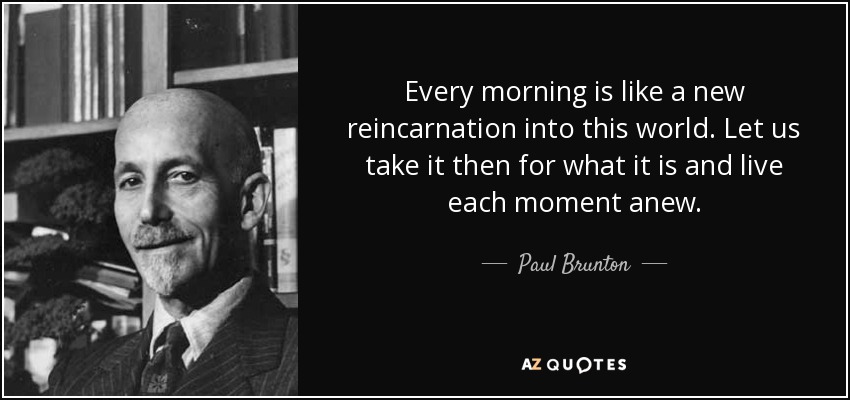 Every morning is like a new reincarnation into this world. Let us take it then for what it is and live each moment anew. - Paul Brunton