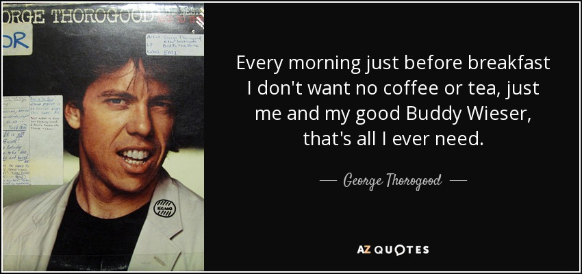 Every morning just before breakfast I don't want no coffee or tea, just me and my good Buddy Wieser, that's all I ever need. - George Thorogood