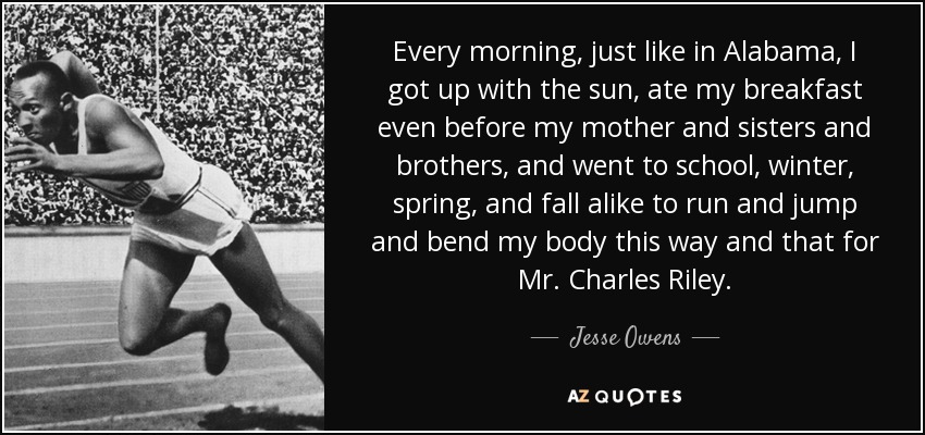 Every morning, just like in Alabama, I got up with the sun, ate my breakfast even before my mother and sisters and brothers, and went to school, winter, spring, and fall alike to run and jump and bend my body this way and that for Mr. Charles Riley. - Jesse Owens